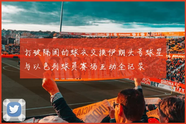 打破隔阂的球衣交换伊朗头号球星与以色列球员赛场互动全记录