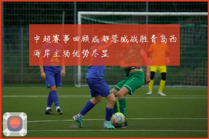 中超赛事回顾成都蓉城战胜青岛西海岸主场优势尽显