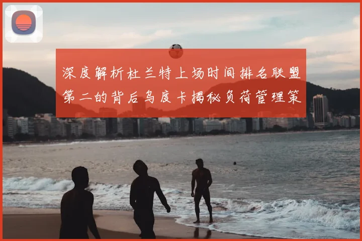 深度解析杜兰特上场时间排名联盟第二的背后乌度卡揭秘负荷管理策略