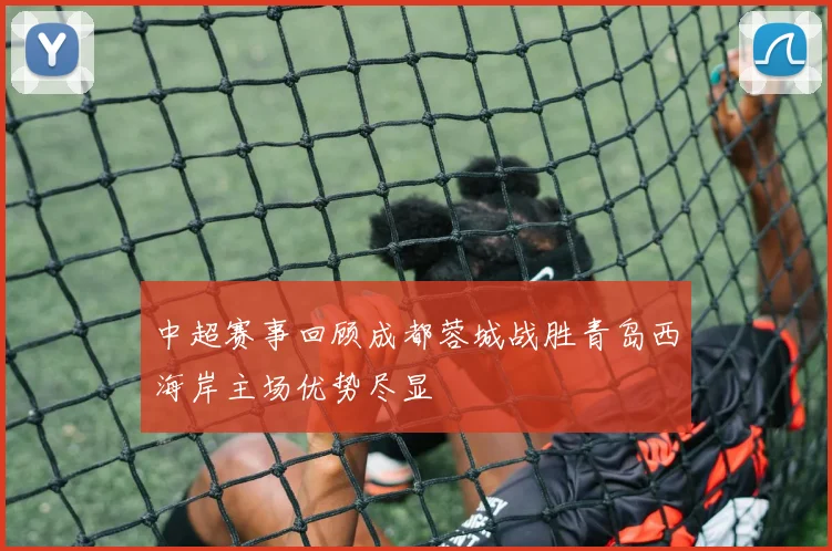 中超赛事回顾成都蓉城战胜青岛西海岸主场优势尽显